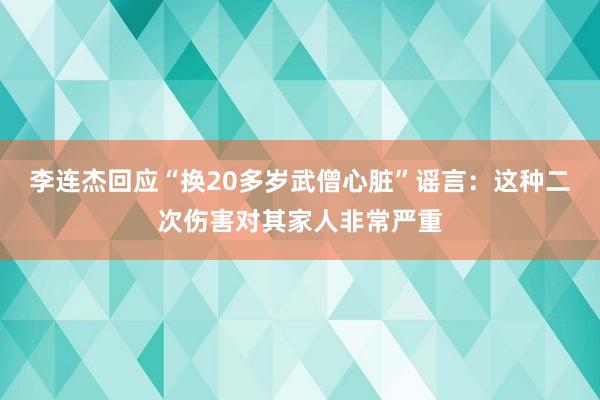 李连杰回应“换20多岁武僧心脏”谣言：这种二次伤害对其家人非常严重