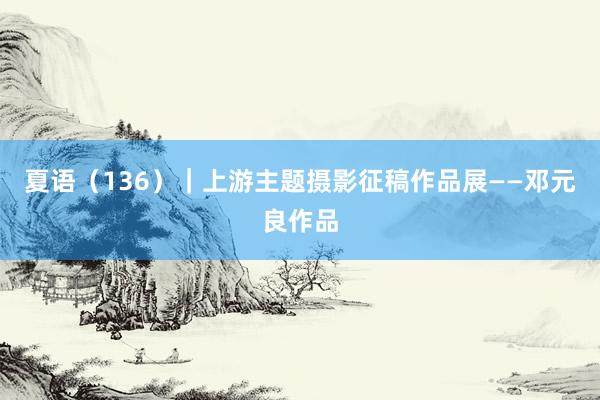 夏语（136）｜上游主题摄影征稿作品展——邓元良作品