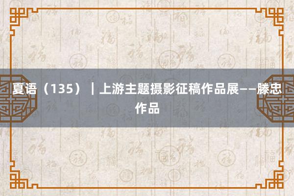 夏语（135）｜上游主题摄影征稿作品展——滕忠作品