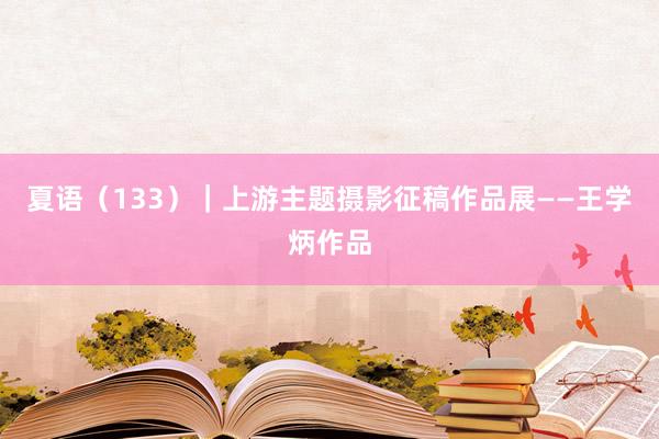 夏语（133）｜上游主题摄影征稿作品展——王学炳作品