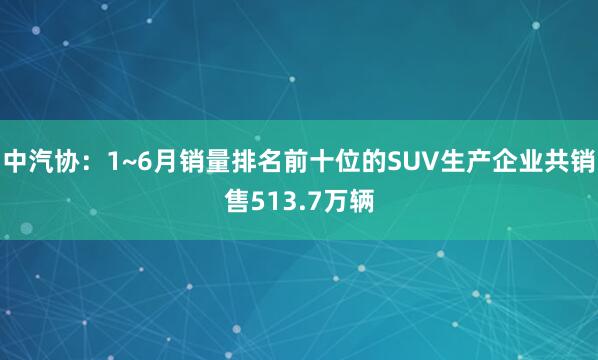 中汽协：1~6月销量排名前十位的SUV生产企业共销售513.7万辆