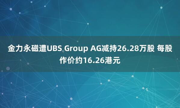 金力永磁遭UBS Group AG减持26.28万股 每股作价约16.26港元