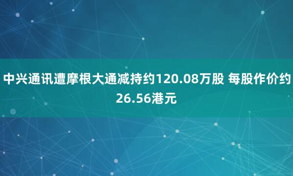 中兴通讯遭摩根大通减持约120.08万股 每股作价约26.56港元