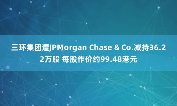 三环集团遭JPMorgan Chase & Co.减持36.22万股 每股作价约99.48港元