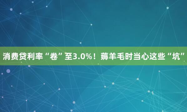 消费贷利率“卷”至3.0%！薅羊毛时当心这些“坑”