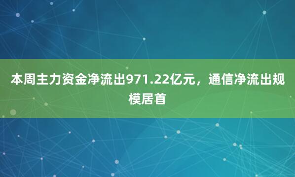 本周主力资金净流出971.22亿元，通信净流出规模居首