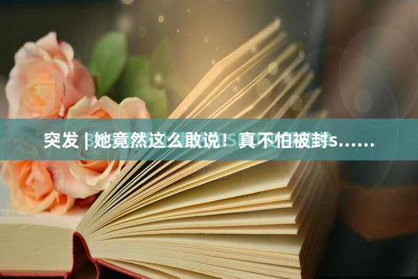 突发 | 她竟然这么敢说！真不怕被封s......