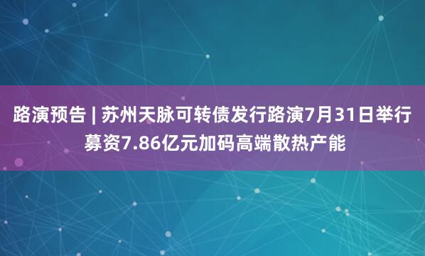 路演预告 | 苏州天脉可转债发行路演7月31日举行 募资7.86亿元加码高端散热产能