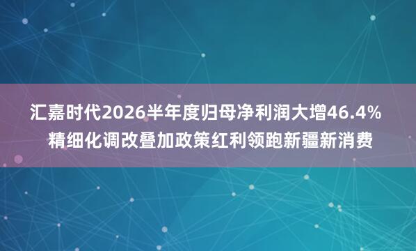汇嘉时代2026半年度归母净利润大增46.4%  精细化调改叠加政策红利领跑新疆新消费
