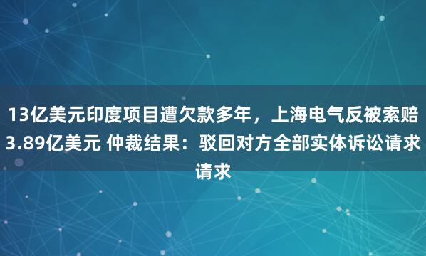 13亿美元印度项目遭欠款多年，上海电气反被索赔3.89亿美元 仲裁结果：驳回对方全部实体诉讼请求