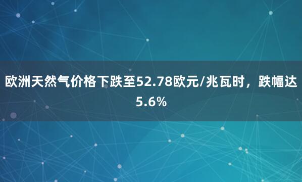 欧洲天然气价格下跌至52.78欧元/兆瓦时，跌幅达5.6%