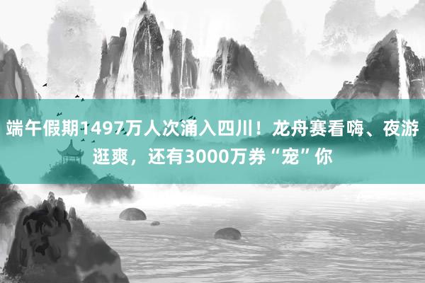 端午假期1497万人次涌入四川！龙舟赛看嗨、夜游逛爽，还有3000万券“宠”你
