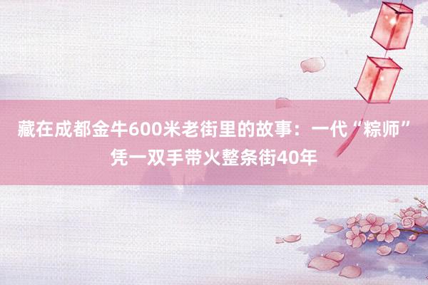 藏在成都金牛600米老街里的故事：一代“粽师”凭一双手带火整条街40年