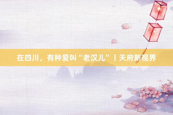 在四川，有种爱叫“老汉儿”丨天府新视界
