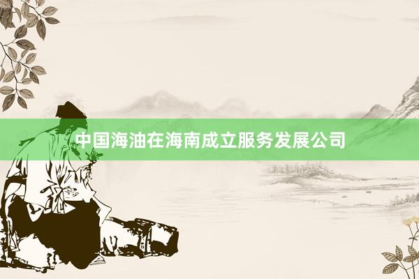 中国海油在海南成立服务发展公司