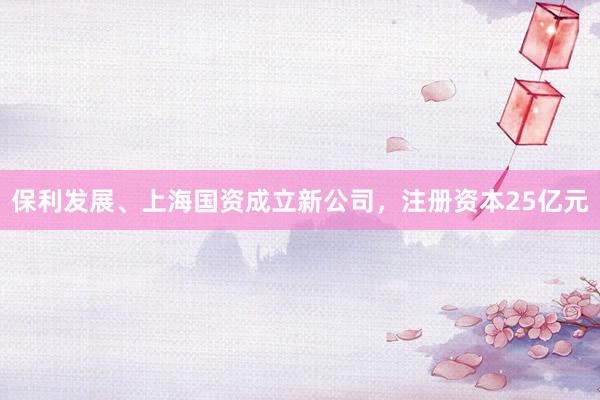 保利发展、上海国资成立新公司，注册资本25亿元