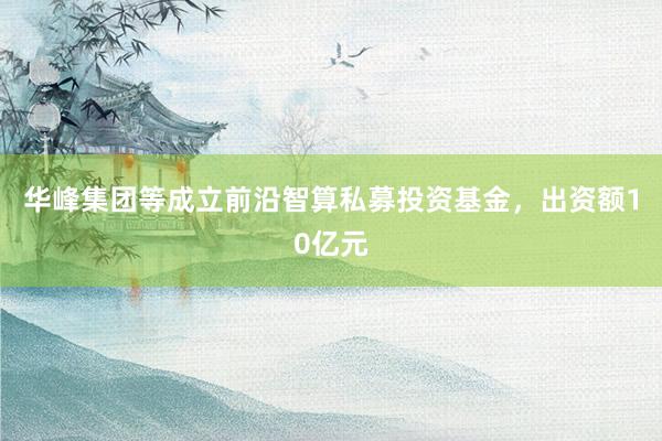 华峰集团等成立前沿智算私募投资基金，出资额10亿元