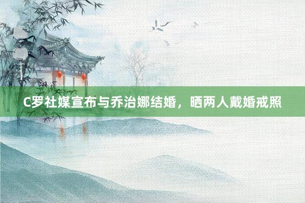 C罗社媒宣布与乔治娜结婚，晒两人戴婚戒照