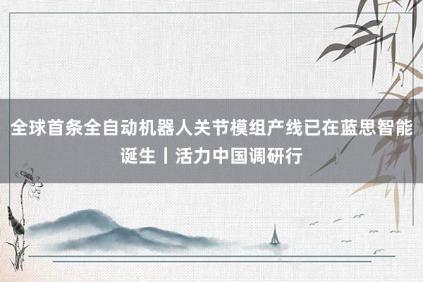 全球首条全自动机器人关节模组产线已在蓝思智能诞生丨活力中国调研行