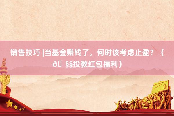 销售技巧 |当基金赚钱了，何时该考虑止盈？（🧧投教红包福利）