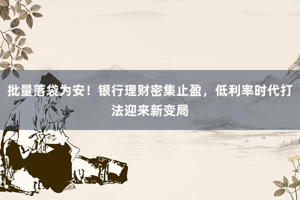 批量落袋为安！银行理财密集止盈，低利率时代打法迎来新变局