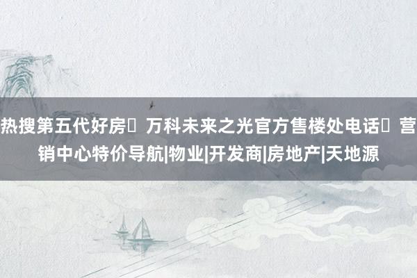 热搜第五代好房◈万科未来之光官方售楼处电话✅营销中心特价导航|物业|开发商|房地产|天地源