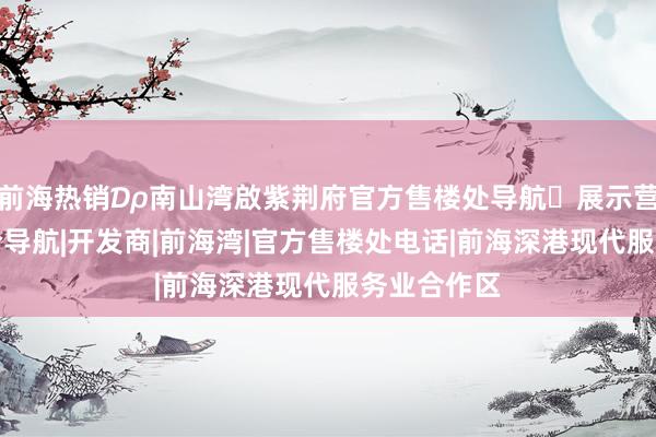 前海热销₯南山湾啟紫荆府官方售楼处导航✅展示营销中心特价导航|开发商|前海湾|官方售楼处电话|前海深港现代服务业合作区