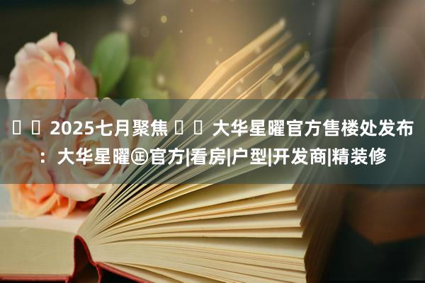 ☎‍2025七月聚焦 ꦿ℘大华星曜官方售楼处发布：大华星曜㊣官方|看房|户型|开发商|精装修