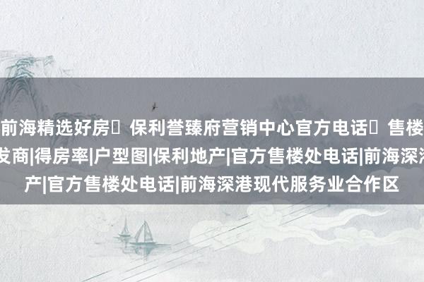 前海精选好房❀保利誉臻府营销中心官方电话✅售楼处官宣特价导航|开发商|得房率|户型图|保利地产|官方售楼处电话|前海深港现代服务业合作区