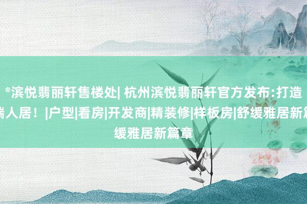 ®滨悦翡丽轩售楼处| 杭州滨悦翡丽轩官方发布:打造高端人居！|户型|看房|开发商|精装修|样板房|舒缓雅居新篇章