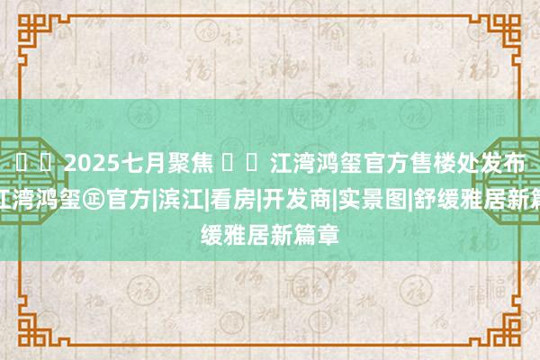☎‍2025七月聚焦 ꦿ℘江湾鸿玺官方售楼处发布：江湾鸿玺㊣官方|滨江|看房|开发商|实景图|舒缓雅居新篇章