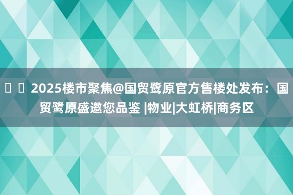 ☎‍2025楼市聚焦@国贸鹭原官方售楼处发布：国贸鹭原盛邀您品鉴 |物业|大虹桥|商务区