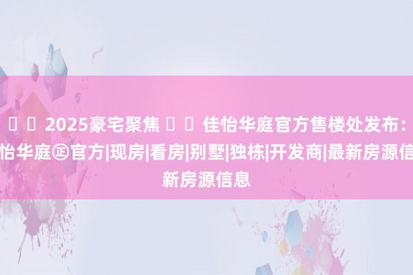 ☎2025豪宅聚焦 ꦿ℘佳怡华庭官方售楼处发布:佳怡华庭㊣官方|现房|看房|别墅|独栋|开发商|最新房源信息