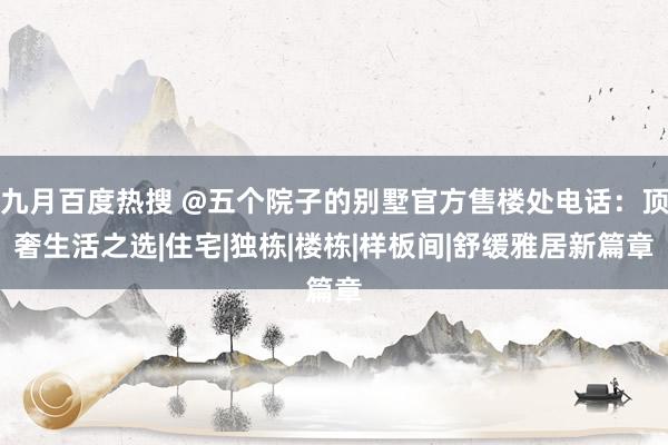 九月百度热搜 @五个院子的别墅官方售楼处电话：顶奢生活之选|住宅|独栋|楼栋|样板间|舒缓雅居新篇章