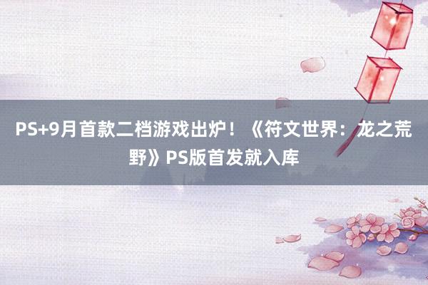 PS+9月首款二档游戏出炉！《符文世界：龙之荒野》PS版首发就入库
