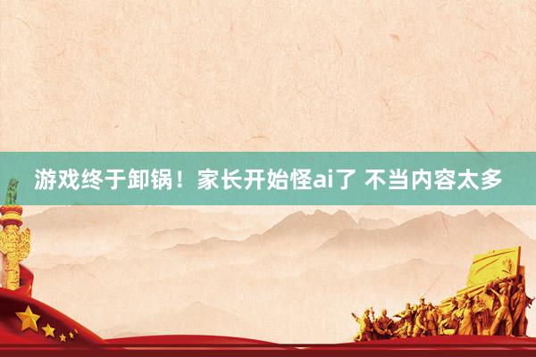 游戏终于卸锅！家长开始怪ai了 不当内容太多
