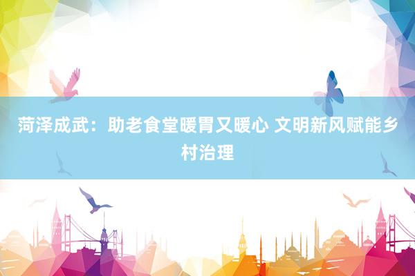 菏泽成武：助老食堂暖胃又暖心 文明新风赋能乡村治理