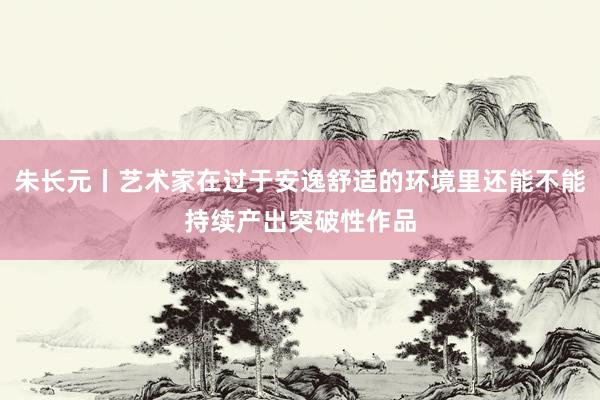 朱长元丨艺术家在过于安逸舒适的环境里还能不能持续产出突破性作品