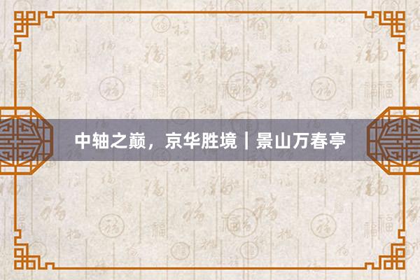 中轴之巅，京华胜境｜景山万春亭
