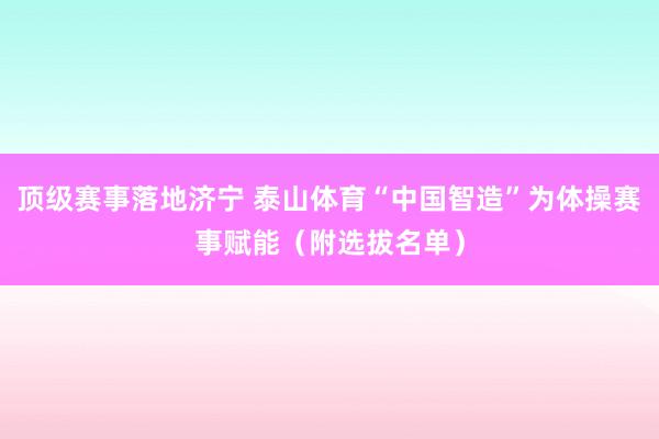 顶级赛事落地济宁 泰山体育“中国智造”为体操赛事赋能（附选拔名单）