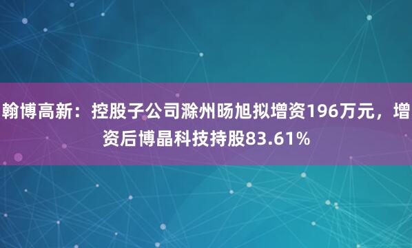 翰博高新：控股子公司滁州旸旭拟增资196万元，增资后博晶科技持股83.61%