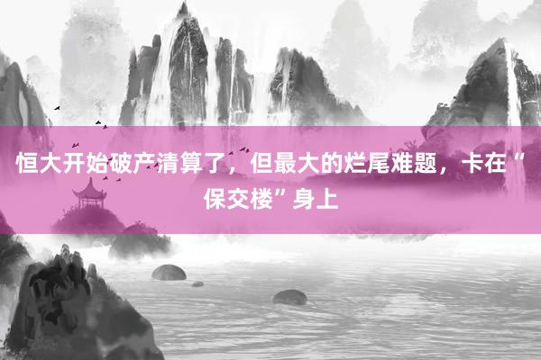 恒大开始破产清算了，但最大的烂尾难题，卡在“保交楼”身上