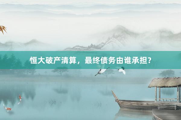 恒大破产清算，最终债务由谁承担？