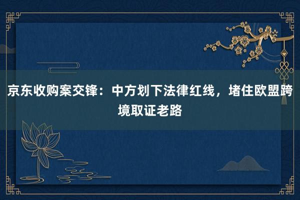 京东收购案交锋：中方划下法律红线，堵住欧盟跨境取证老路