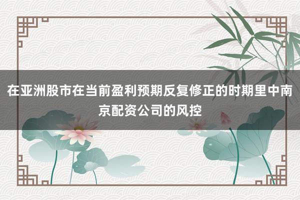 在亚洲股市在当前盈利预期反复修正的时期里中南京配资公司的风控