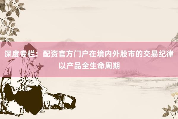深度专栏：配资官方门户在境内外股市的交易纪律以产品全生命周期