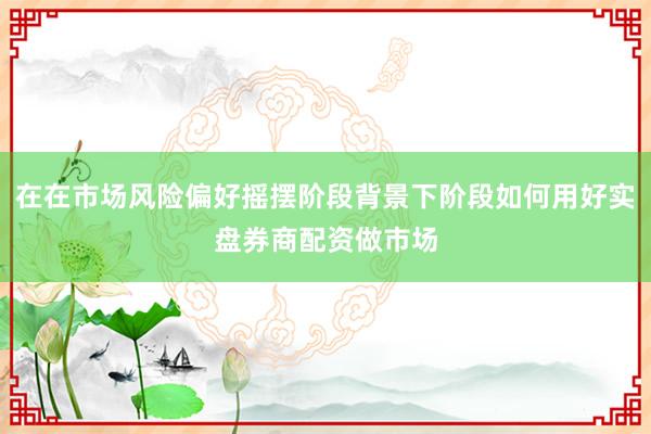 在在市场风险偏好摇摆阶段背景下阶段如何用好实盘券商配资做市场