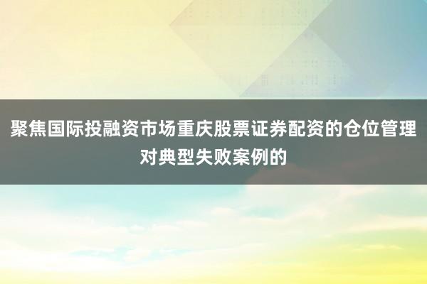 聚焦国际投融资市场重庆股票证券配资的仓位管理对典型失败案例的