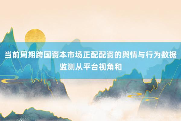当前周期跨国资本市场正配配资的舆情与行为数据监测从平台视角和