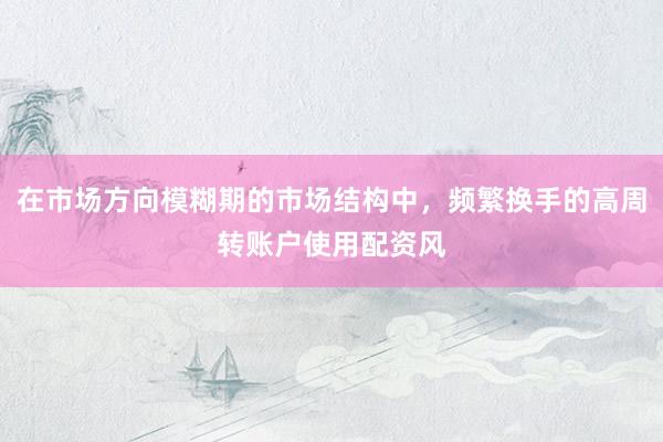 在市场方向模糊期的市场结构中，频繁换手的高周转账户使用配资风